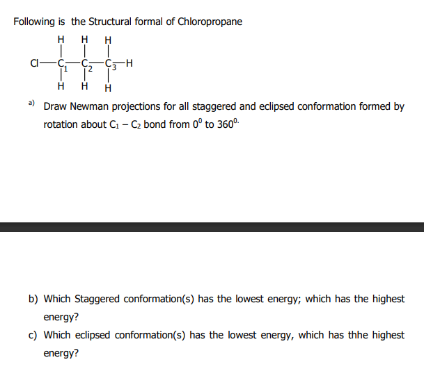 Following is the Structural formal of Chloropropane
H H H
2.
H
Draw Newman projections for all staggered and eclipsed conformation formed by
rotation about C1 - C2 bond from 0° to 360°.
b) Which Staggered conformation(s) has the lowest energy; which has the highest
energy?
c) Which eclipsed conformation(s) has the lowest energy, which has thhe highest
energy?
