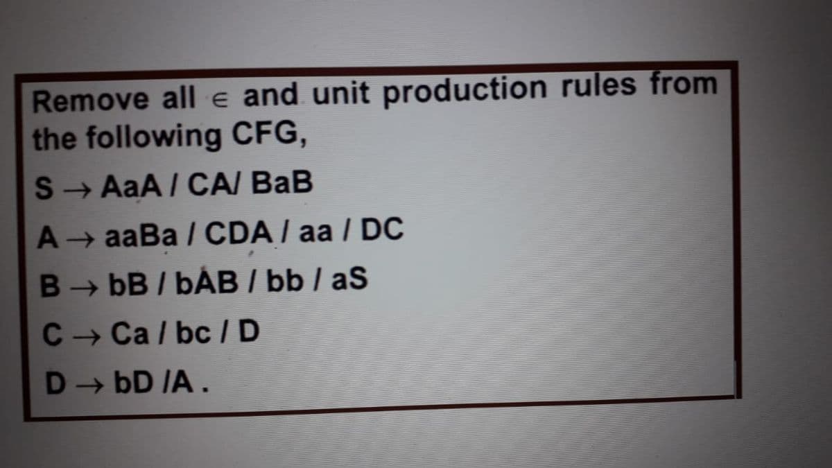 Remove all e and unit production rules from
the following CFG,
S → AaA / CA/ BaB
A aaBa / CDA / aa / DC
B bB / bÁB / bb / aS
C - Ca / bc /D
D→ bD IA .
