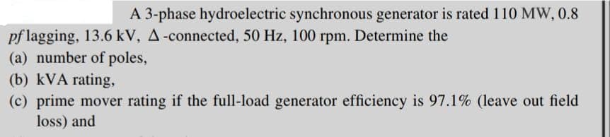 A 3-phase hydroelectric synchronous generator is rated 110 MW, 0.8
pf lagging, 13.6 kV, A-connected, 50 Hz, 100 rpm. Determine the
(a) number of poles,
(b) kVA rating,
(c) prime mover rating if the full-load generator efficiency is 97.1% (leave out field
loss) and