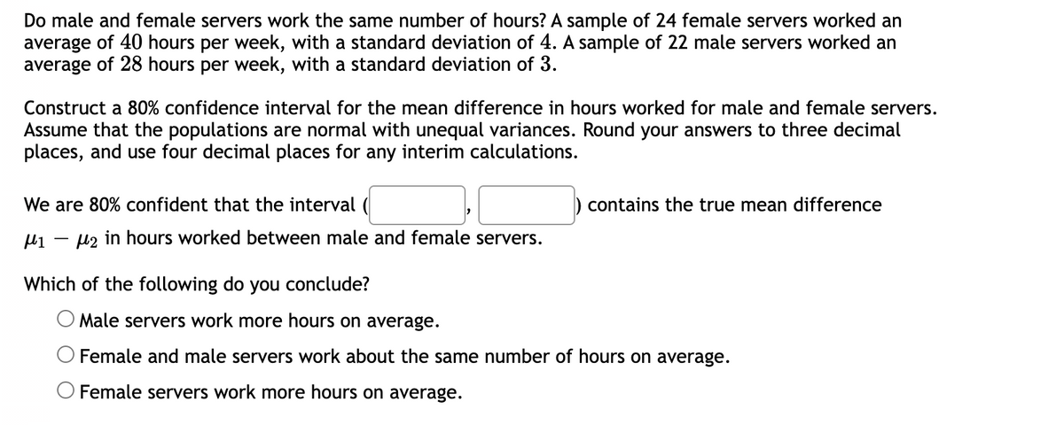 Do male and female servers work the same number of hours? A sample of 24 female servers worked an
average of 40 hours per week, with a standard deviation of 4. A sample of 22 male servers worked an
average of 28 hours per week, with a standard deviation of 3.
Construct a 80% confidence interval for the mean difference in hours worked for male and female servers.
Assume that the populations are normal with unequal variances. Round your answers to three decimal
places, and use four decimal places for any interim calculations.
We are 80% confident that the interval (
μ₁₂ in hours worked between male and female servers.
Which of the following do you conclude?
contains the true mean difference
Male servers work more hours on average.
Female and male servers work about the same number of hours on average.
O Female servers work more hours on average.