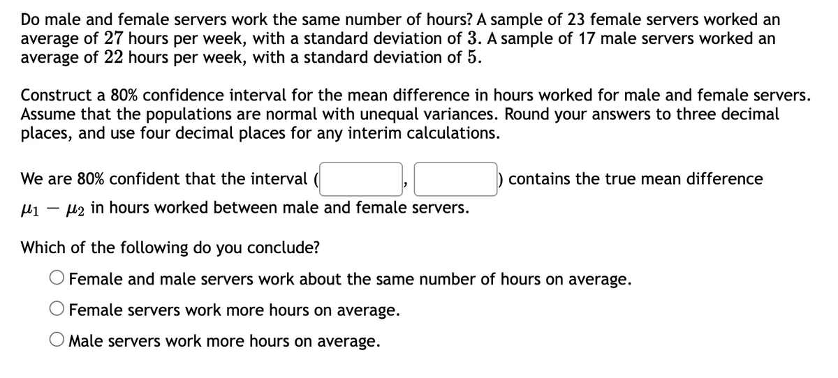Do male and female servers work the same number of hours? A sample of 23 female servers worked an
average of 27 hours per week, with a standard deviation of 3. A sample of 17 male servers worked an
average of 22 hours per week, with a standard deviation of 5.
Construct a 80% confidence interval for the mean difference in hours worked for male and female servers.
Assume that the populations are normal with unequal variances. Round your answers to three decimal
places, and use four decimal places for any interim calculations.
We are 80% confident that the interval (
μ1 μ2 in hours worked between male and female servers.
contains the true mean difference
Which of the following do you conclude?
Female and male servers work about the same number of hours on average.
O Female servers work more hours on average.
O Male servers work more hours on average.
