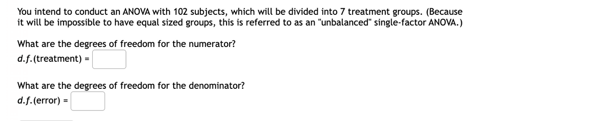 You intend to conduct an ANOVA with 102 subjects, which will be divided into 7 treatment groups. (Because
it will be impossible to have equal sized groups, this is referred to as an "unbalanced" single-factor ANOVA.)
What are the degrees of freedom for the numerator?
d.f. (treatment) =
What are the degrees of freedom for the denominator?
d.f. (error) =