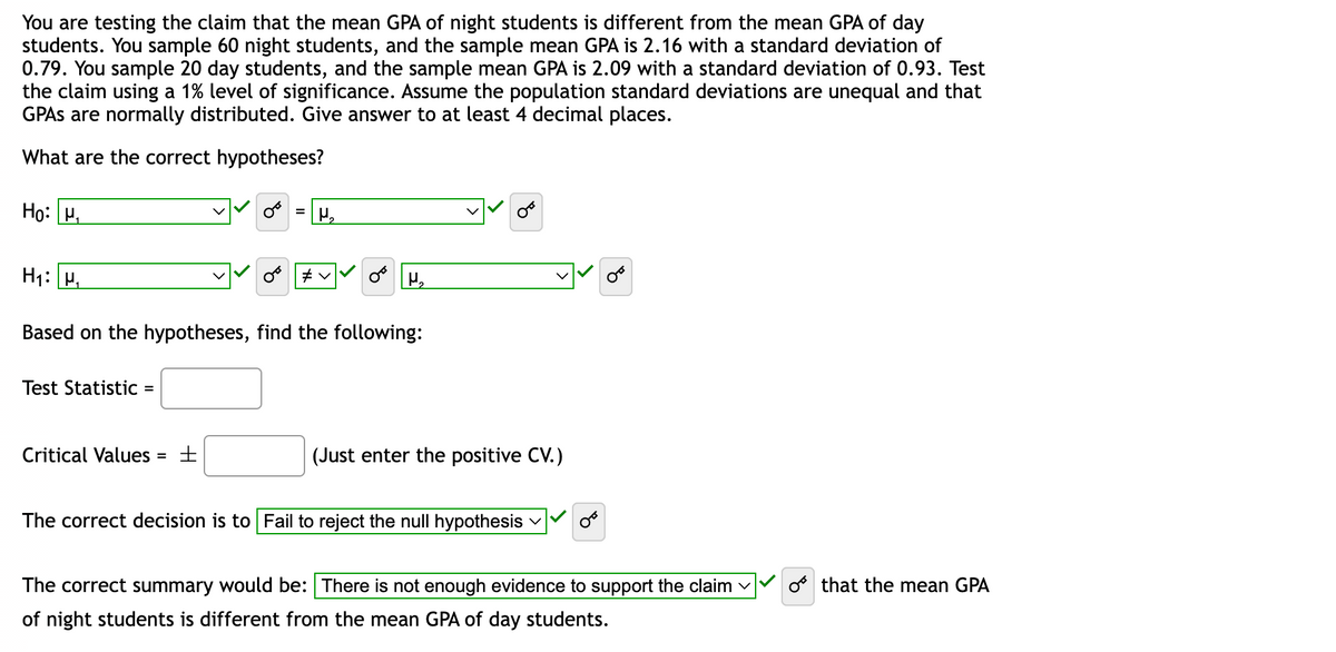 You are testing the claim that the mean GPA of night students is different from the mean GPA of day
students. You sample 60 night students, and the sample mean GPA is 2.16 with a standard deviation of
0.79. You sample 20 day students, and the sample mean GPA is 2.09 with a standard deviation of 0.93. Test
the claim using a 1% level of significance. Assume the population standard deviations are unequal and that
GPAs are normally distributed. Give answer to at least 4 decimal places.
What are the correct hypotheses?
Ho: ₁
H₁: M₁
Test Statistic =
Critical Values
Based on the hypotheses, find the following:
=
= H₁₂
±
#v
OF H₂
(Just enter the positive CV.)
The correct decision is to Fail to reject the null hypothesis
The correct summary would be: There is not enough evidence to support the claim ✓
of night students is different from the mean GPA of day students.
o that the mean GPA