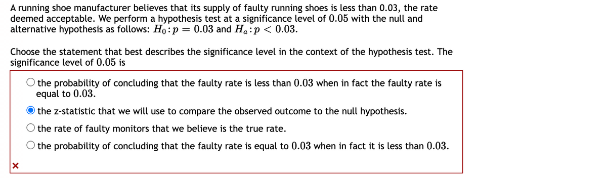A running shoe manufacturer believes that its supply of faulty running shoes is less than 0.03, the rate
deemed acceptable. We perform a hypothesis test at a significance level of 0.05 with the null and
alternative hypothesis as follows: Ho: p = 0.03 and Ha:p < 0.03.
Choose the statement that best describes the significance level in the context of the hypothesis test. The
significance level of 0.05 is
X
the probability of concluding that the faulty rate is less than 0.03 when in fact the faulty rate is
equal to 0.03.
the z-statistic that we will use to compare the observed outcome to the null hypothesis.
the rate of faulty monitors that we believe is the true rate.
O the probability of concluding that the faulty rate is equal to 0.03 when in fact it is less than 0.03.