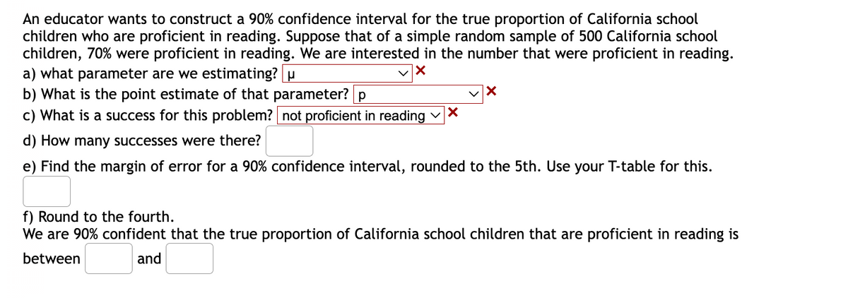 An educator wants to construct a 90% confidence interval for the true proportion of California school
children who are proficient in reading. Suppose that of a simple random sample of 500 California school
children, 70% were proficient in reading. We are interested in the number that were proficient in reading.
a) what parameter are we estimating? u
✓X
b) What is the point estimate of that parameter? p
c) What is a success for this problem? not proficient in reading ✓X
d) How many successes were there?
e) Find the margin of error for a 90% confidence interval, rounded to the 5th. Use your T-table for this.
✓X
f) Round to the fourth.
We are 90% confident that the true proportion of California school children that are proficient in reading is
between
and