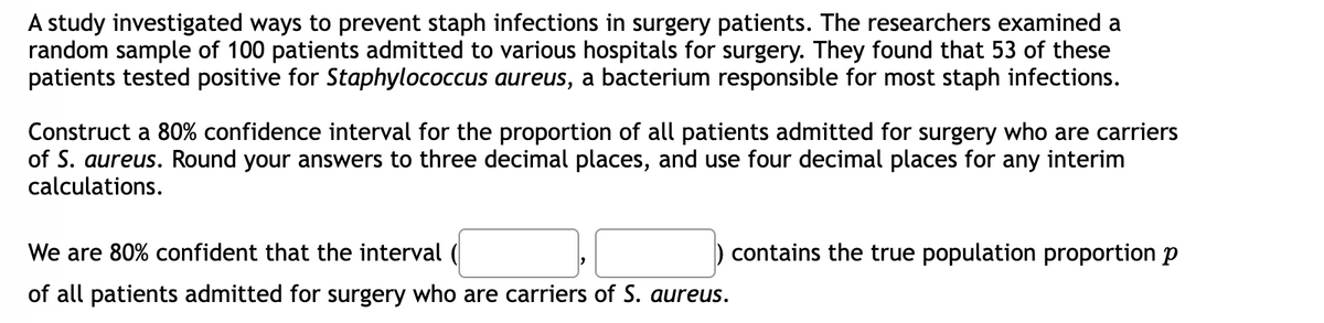 A study investigated ways to prevent staph infections in surgery patients. The researchers examined a
random sample of 100 patients admitted to various hospitals for surgery. They found that 53 of these
patients tested positive for Staphylococcus aureus, a bacterium responsible for most staph infections.
Construct a 80% confidence interval for the proportion of all patients admitted for surgery who are carriers
of S. aureus. Round your answers to three decimal places, and use four decimal places for any interim
calculations.
We are 80% confident that the interval (
of all patients admitted for surgery who are carriers of S. aureus.
contains the true population proportion p