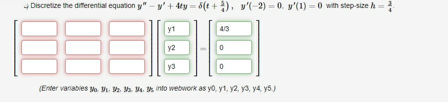 - Discretize the differential equation y" – y' + 4ty = 8(t +), y'(-2) = 0. y'(1) = 0 with step-size h
y1
4/3
y2
уз
(Enter variables Yo. Yı, Y2, Y3, Y4, Y5 into webwork as yo, y1, y2, y3, y4, y5.)
