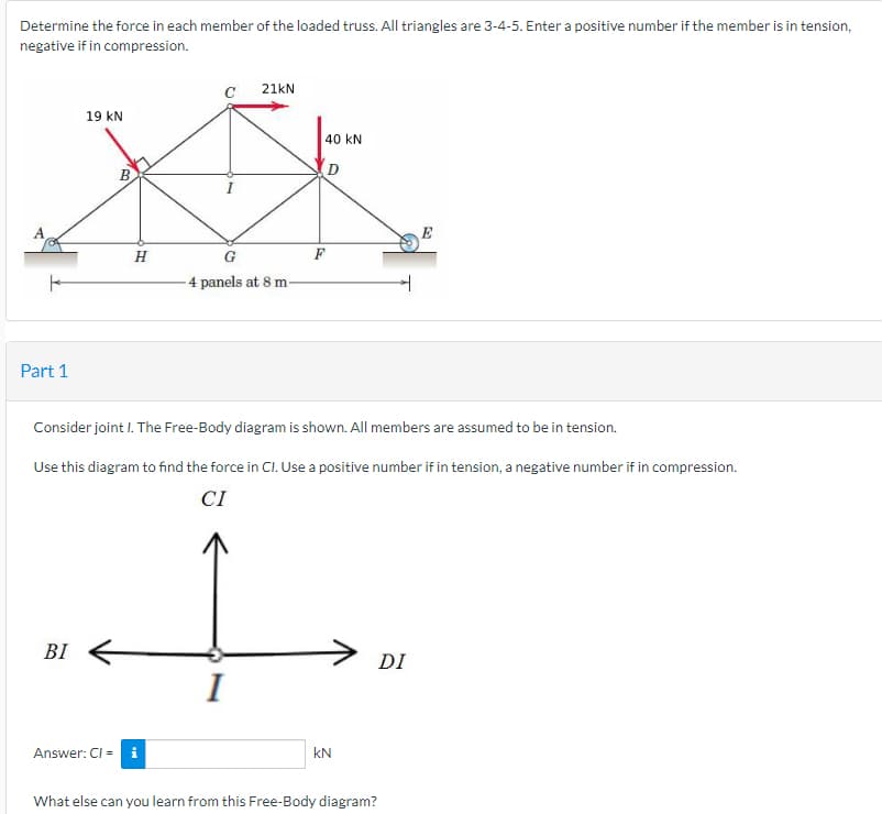 Determine the force in each member of the loaded truss. All triangles are 3-4-5. Enter a positive number if the member is in tension,
negative if in compression.
Part 1
19 KN
BI
BO
H
Answer: Cl = i
21kN
G
-4 panels at 8 m
I
40 KN
D
Consider joint I. The Free-Body diagram is shown. All members are assumed to be in tension.
Use this diagram to find the force in CI. Use a positive number if in tension, a negative number if in compression.
CI
F
KN
DI
E
What else can you learn from this Free-Body diagram?