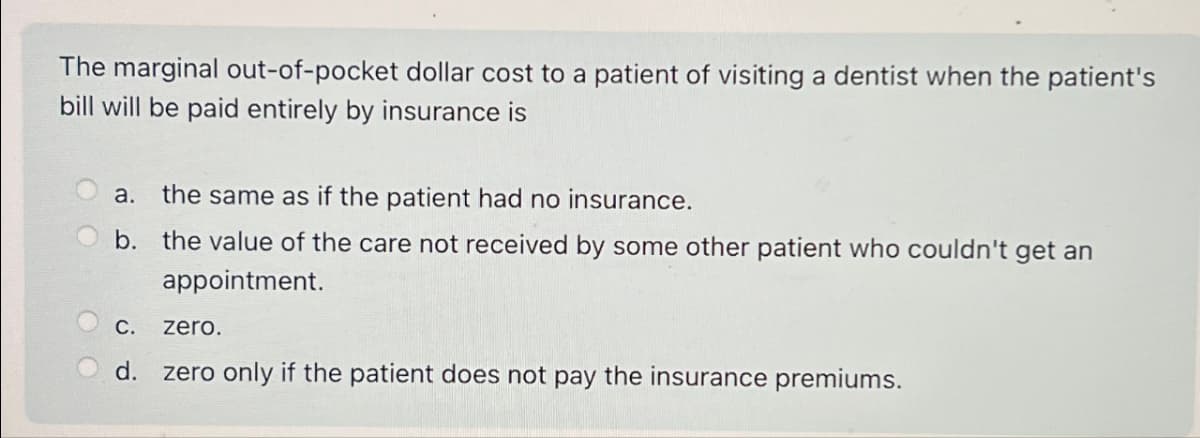 The marginal out-of-pocket dollar cost to a patient of visiting a dentist when the patient's
bill will be paid entirely by insurance is
a. the same as if the patient had no insurance.
b. the value of the care not received by some other patient who couldn't get an
appointment.
C.
zero.
d. zero only if the patient does not pay the insurance premiums.
