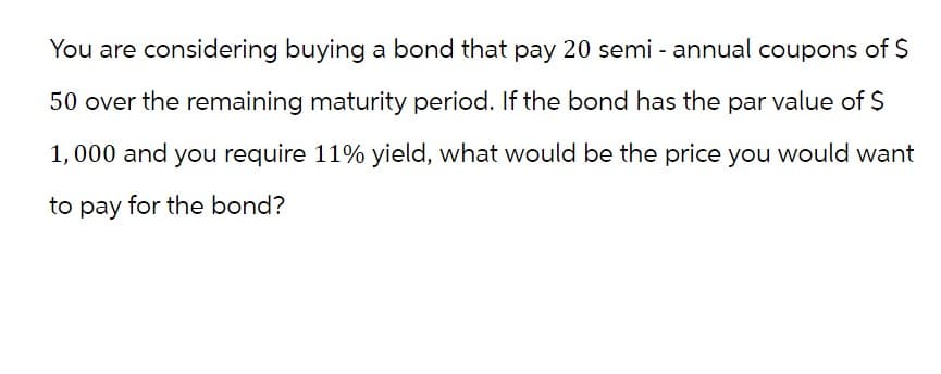 You are considering buying a bond that pay 20 semi-annual coupons of $
50 over the remaining maturity period. If the bond has the par value of $
1,000 and you require 11% yield, what would be the price you would want
to pay for the bond?