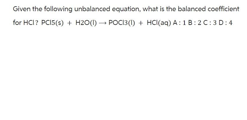 Given the following unbalanced equation, what is the balanced coefficient
for HCI? PC15(s) + H2O(1)→ POCI3(1) + HCl(aq) A: 1 B:2 C: 3D: 4