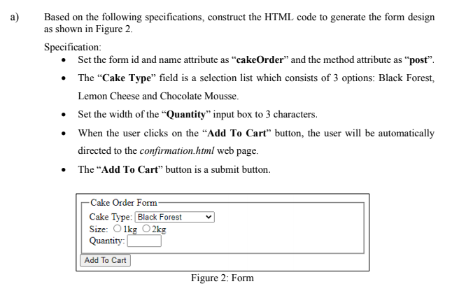 Based on the following specifications, construct the HTML code to generate the form design
as shown in Figure 2.
Specification:
• Set the form id and name attribute as “cakeOrder" and the method attribute as "post".
• The "Cake Type" field is a selection list which consists of 3 options: Black Forest,
Lemon Cheese and Chocolate Mousse.
• Set the width of the “Quantity" input box to 3 characters.
• When the user clicks on the “Add To Cart" button, the user will be automatically
directed to the confirmation.html web page.
The “Add To Cart" button is a submit button.
-Cake Order Form-
Cake Type: Black Forest
Size: O 1kg O 2kg
Quantity:
Add To Cart
Figure 2: Form
