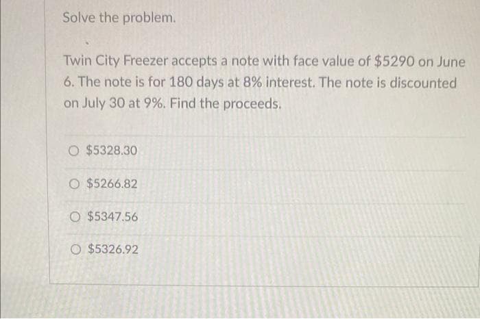 Solve the problem.
Twin City Freezer accepts a note with face value of $5290 on June
6. The note is for 180 days at 8% interest. The note is discounted
on July 30 at 9%. Find the proceeds.
O $5328.30
O $5266.82
O $5347.56
O $5326.92
