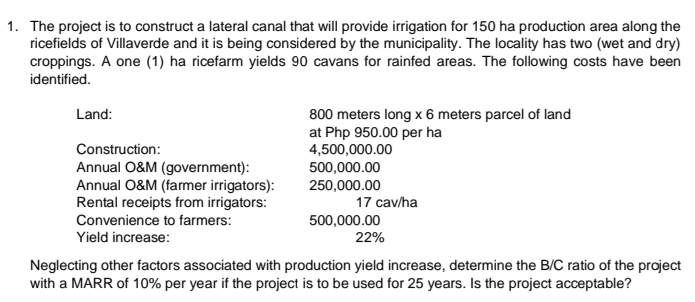 1. The project is to construct a lateral canal that will provide irrigation for 150 ha production area along the
ricefields of Villaverde and it is being considered by the municipality. The locality has two (wet and dry)
croppings. A one (1) ha ricefarm yields 90 cavans for rainfed areas. The following costs have been
identified.
Land:
800 meters long x 6 meters parcel of land
at Php 950.00 per ha
4,500,000.00
500,000.00
250,000.00
Construction:
Annual O&M (government):
Annual O&M (farmer irrigators):
Rental receipts from irrigators:
Convenience to farmers:
17 cav/ha
500,000.00
22%
Yield increase:
Neglecting other factors associated with production yield increase, determine the B/C ratio of the project
with a MARR of 10% per year if the project is to be used for 25 years. Is the project acceptable?
