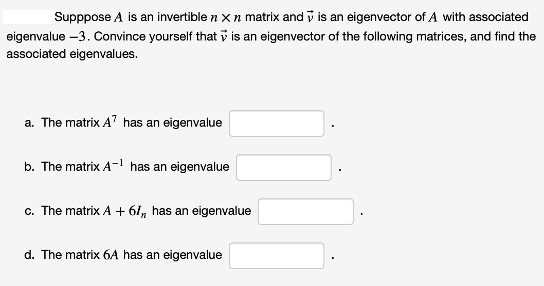 Supppose A is an invertible n x n matrix and is an eigenvector of A with associated
eigenvalue - 3. Convince yourself that is an eigenvector of the following matrices, and find the
associated eigenvalues.
a. The matrix A7 has an eigenvalue
b. The matrix A-¹ has an eigenvalue
c. The matrix A + 6In has an eigenvalue
d. The matrix 6A has an eigenvalue