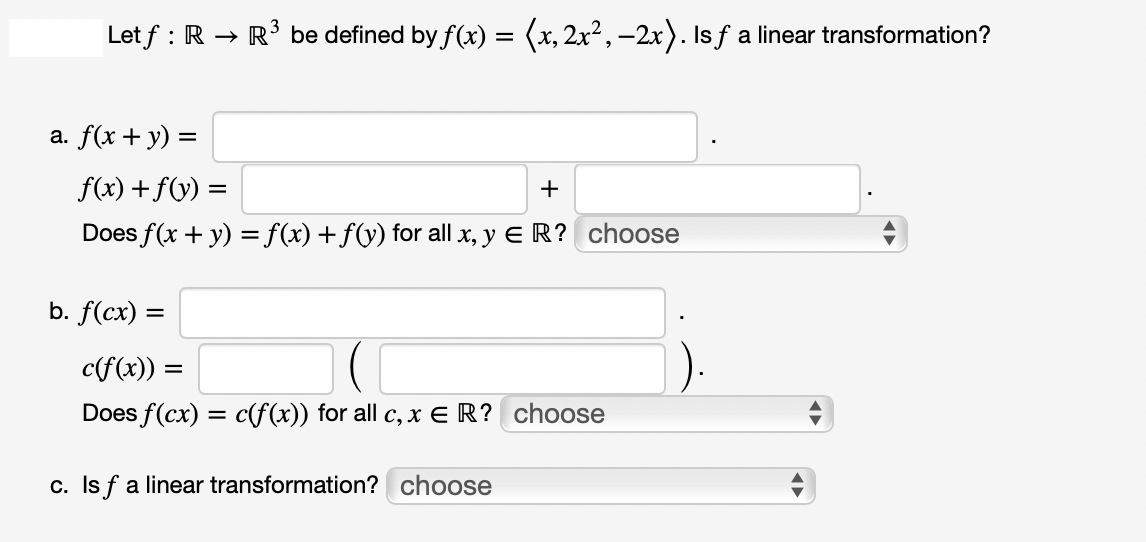 Let f: R → R³ be defined by f(x) = (x, 2x², -2x). Is ƒ a linear transformation?
a. f(x + y) =
f(x) + f(y) =
+
Does f(x + y) = f(x) + f(y) for all x, y ER? choose
b. f(cx) =
c(f(x)) =
Does f(cx) = c(f(x)) for all c, x €ER? choose
c. Is f a linear transformation? choose