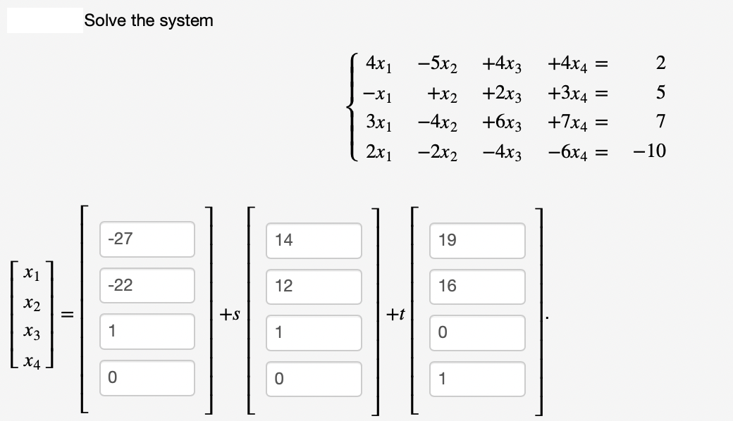 X1
X2
x3
X4
=
Solve the system
-27
-22
1
0
+s
14
12
1
O
4x1
-X1
3x1
2x1
-5x₂ +4x3 +4x4
+x2 +2x3 +3x4
-4x₂ +6x3 +7x4
-2x2 -4x3 -6x4 =
19
16
HE
+t
0
1
=
=
2579
-10