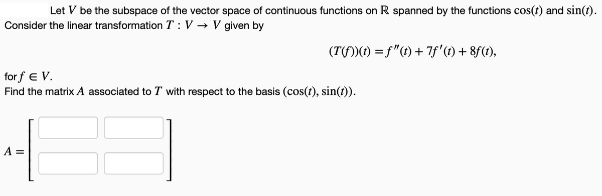 Let V be the subspace of the vector space of continuous functions on R spanned by the functions cos(t) and sin(t).
Consider the linear transformation T: V→ V given by
(T(fƒ))(t) = ƒ"(t) + 7ƒ' (t) + 8f(t),
forf E V.
Find the matrix A associated to T with respect to the basis (cos(t), sin(t)).
A =