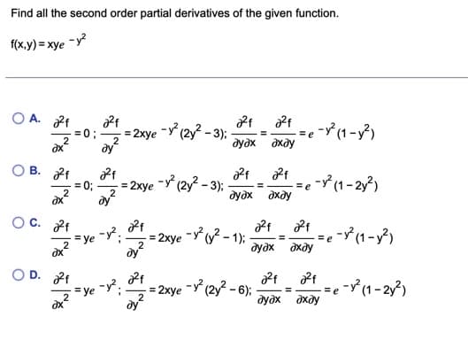 Find all the second order partial derivatives of the given function.
f(x,y) = xye -y?
O A. 2f
= 2xye -y (2y? - 3);
=e -°(1-y?)
=0;
2
ду
дудх дхду
B. f
= 2xye -Y (2y? – 3);
=e - (1 - 2y?)
дхду
= 0;
2
2
дудх
O C. 2f
=ye y.
= 2xye -Y(y? - 1):
ay?
=e - (1 - y²)
2
дудх дхду
D. 2f
= 2xye -y (2y? – 6);
2
=e - (1-2y?)
= ye
ay?
дудх дхду
