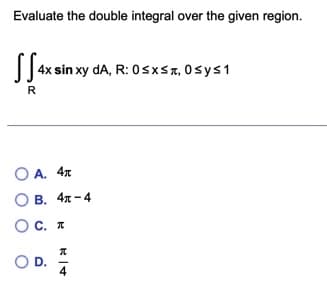 Evaluate the double integral over the given region.
| 4x sin xy dA, R: 0sxsa, 0sys1
R
O A. 4x
О В. 4л - 4
OC. I
