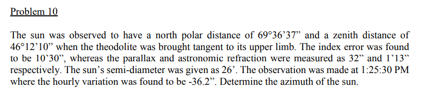 Problem 10
The sun was observed to have a north polar distance of 69°36'37" and a zenith distance of
46°12'10" when the theodolite was brought tangent to its upper limb. The index error was found
to be 10'30", whereas the parallax and astronomic refraction were measured as 32" and l'13"
respectively. The sun's semi-diameter was given as 26’. The observation was made at 1:25:30 PM
where the hourly variation was found to be -36.2". Determine the azimuth of the sun.
