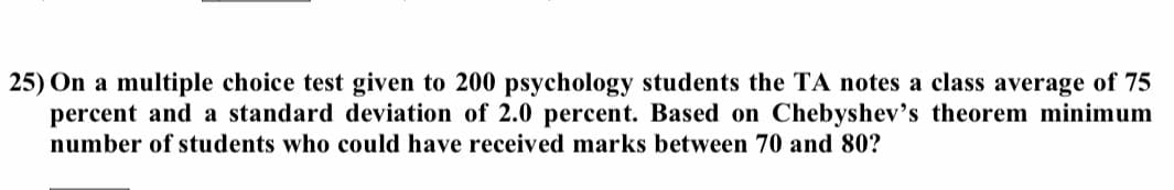 25) On a multiple choice test given to 200 psychology students the TA notes a class average of 75
percent and a standard deviation of 2.0 percent. Based on Chebyshev's theorem minimum
number of students who could have received marks between 70 and 80?
