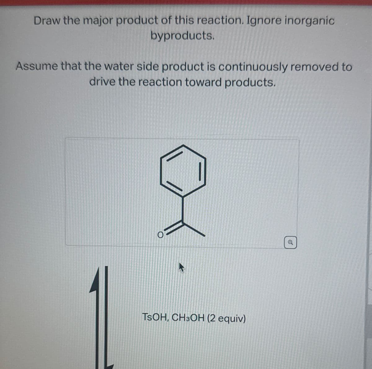 Draw the major product of this reaction. Ignore inorganic
byproducts.
Assume that the water side product is continuously removed to
drive the reaction toward products.
TSOH, CH3OH (2 equiv)