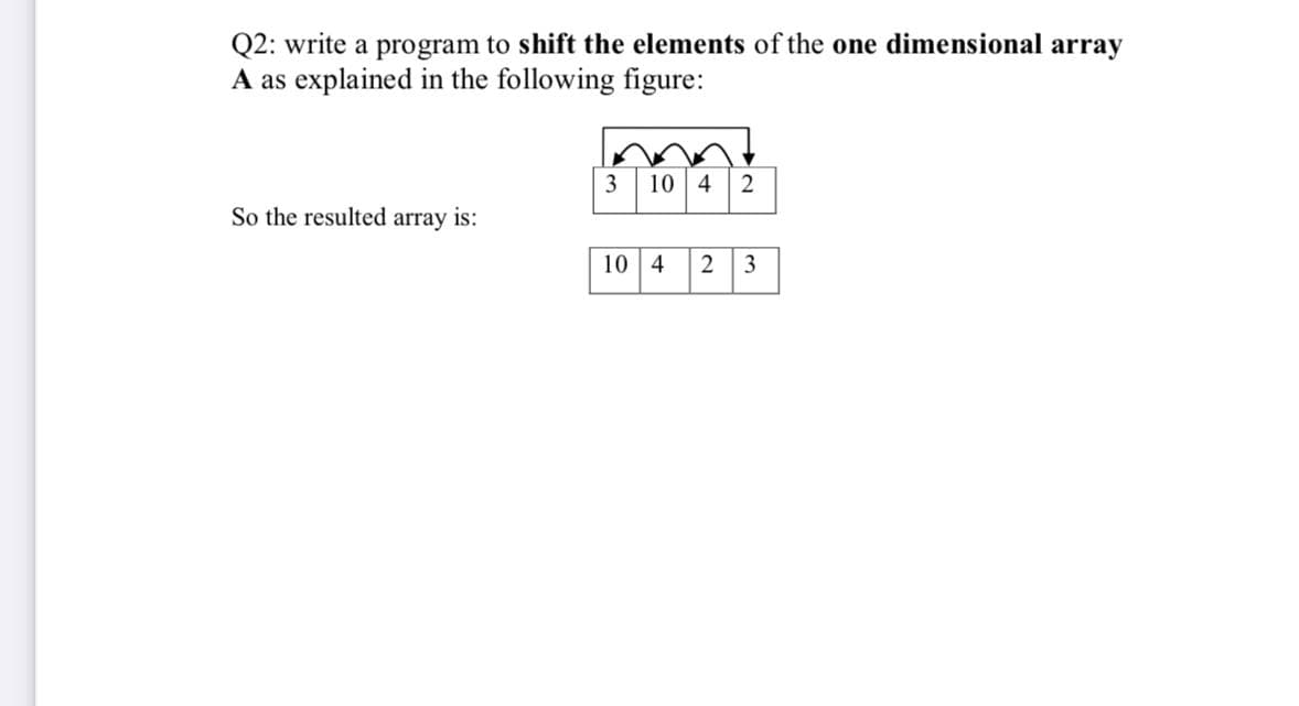 Q2: write a program to shift the elements of the one dimensional array
A as explained in the following figure:
10 4
2
So the resulted array is:
10 4 2
3
