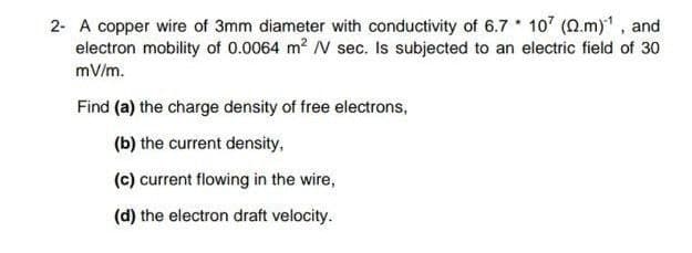 2- A copper wire of 3mm diameter with conductivity of 6.7 107 (0.m), and
electron mobility of 0.0064 m2 N sec. Is subjected to an electric field of 30
mV/m.
Find (a) the charge density of free electrons,
(b) the current density,
(c) current flowing in the wire,
(d) the electron draft velocity.
