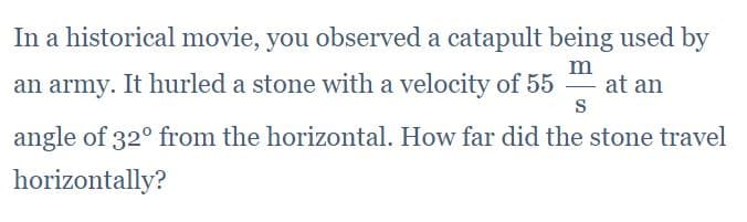 In a historical movie, you observed a catapult being used by
an army. It hurled a stone with a velocity of 55
m
at an
S
angle of 32° from the horizontal. How far did the stone travel
horizontally?
