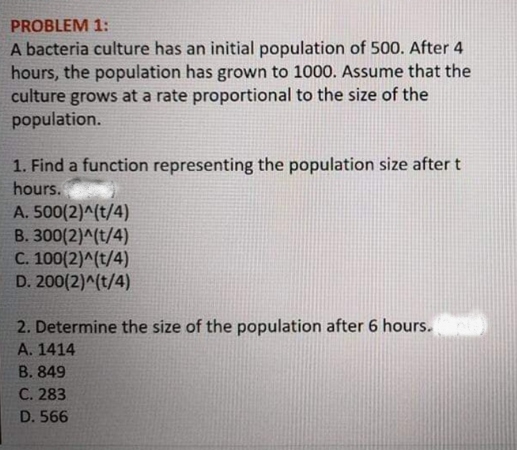 PROBLEM 1:
A bacteria culture has an initial population of 500. After 4
hours, the population has grown to 1000. Assume that the
culture grows at a rate proportional to the size of the
population.
1. Find a function representing the population size after t
hours.
A. 500(2)^(t/4)
B. 300(2)^(t/4)
C. 100(2)^(t/4)
D. 200(2)^(t/4)
2. Determine the size of the population after 6 hours.
A. 1414
B. 849
C. 283
D. 566
