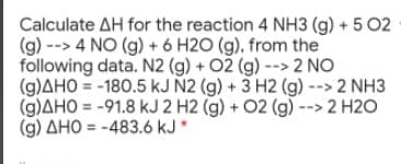 Calculate AH for the reaction 4 NH3 (g) + 5 02
(g) --> 4 NO (g) + 6 H2O (g), from the
following data. N2 (g) + 02 (g) --> 2 NO
(g)AHO = -180.5 kJ N2 (g) + 3 H2 (g) --> 2 NH3
(g)AHO = -91.8 kJ 2 H2 (g) + 02 (g) --> 2 H2O
(g) AHO = -483.6 kJ *

