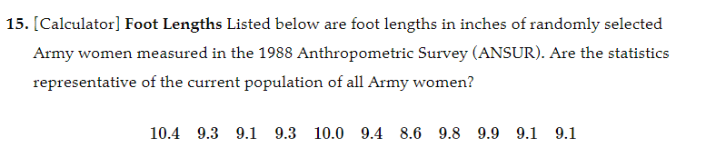 15. [Calculator] Foot Lengths Listed below are foot lengths in inches of randomly selected
Army women measured in the 1988 Anthropometric Survey (ANSUR). Are the statistics
representative of the current population of all Army women?
10.4 9.3 9.1 9.3 10.0 9.4 8.6 9.8 9.9 9.1 9.1