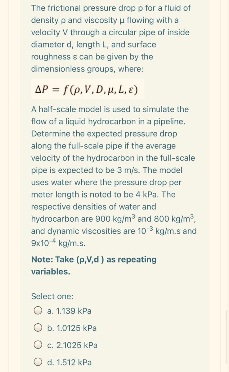 The frictional pressure drop p for a fluid of
density p and viscosity u flowing with a
velocity V through a circular pipe of inside
diameter d, length L, and surface
roughness ɛ can be given by the
dimensionless groups, where:
AP = f (p,V,D, H, L, ɛ)
A half-scale model is used to simulate the
flow of a liquid hydrocarbon in a pipeline.
Determine the expected pressure drop
along the full-scale pipe if the average
velocity of the hydrocarbon in the full-scale
pipe is expected to be 3 m/s. The model
uses water where the pressure drop per
meter length is noted to be 4 kPa. The
respective densities of water and
hydrocarbon are 900 kg/m³ and 800 kg/m3,
and dynamic viscosities are 10-3 kg/m.s and
9x10-4 kg/m.s.
Note: Take (p,V,d ) as repeating
variables.
Select one:
a. 1.139 kPa
b. 1.0125 kPa
c. 2.1025 kPa
O d. 1.512 kPa
