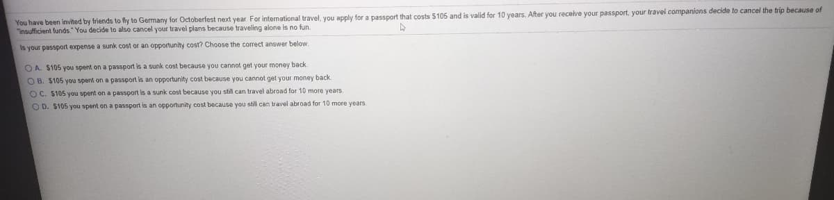 You have been invited by friends to fly to Germany for Octoberfest next year. For international travel, you apply for a passport that costs $105 and is valid for 10 years. After you receive your passport, your travel companions decide to cancel the trip because of
"insufficient funds." You decide to also cancel your travel plans because traveling alone is no fun.
Is your passport expense a sunk cost or an opportunity cost? Choose the correct answer below.
O A. $105 you spent on a passport is a sunk cost because you cannot get your money back
O B. $105 you spent on a passport is an opportunity cost because you cannot get your money back.
O C. $105 you spent on a passport is a sunk cost because you still can travel abroad for 10 more years.
O D. $105 you spent on a passport is an opportunity cost because you still can travel abroad for 10 more years.
