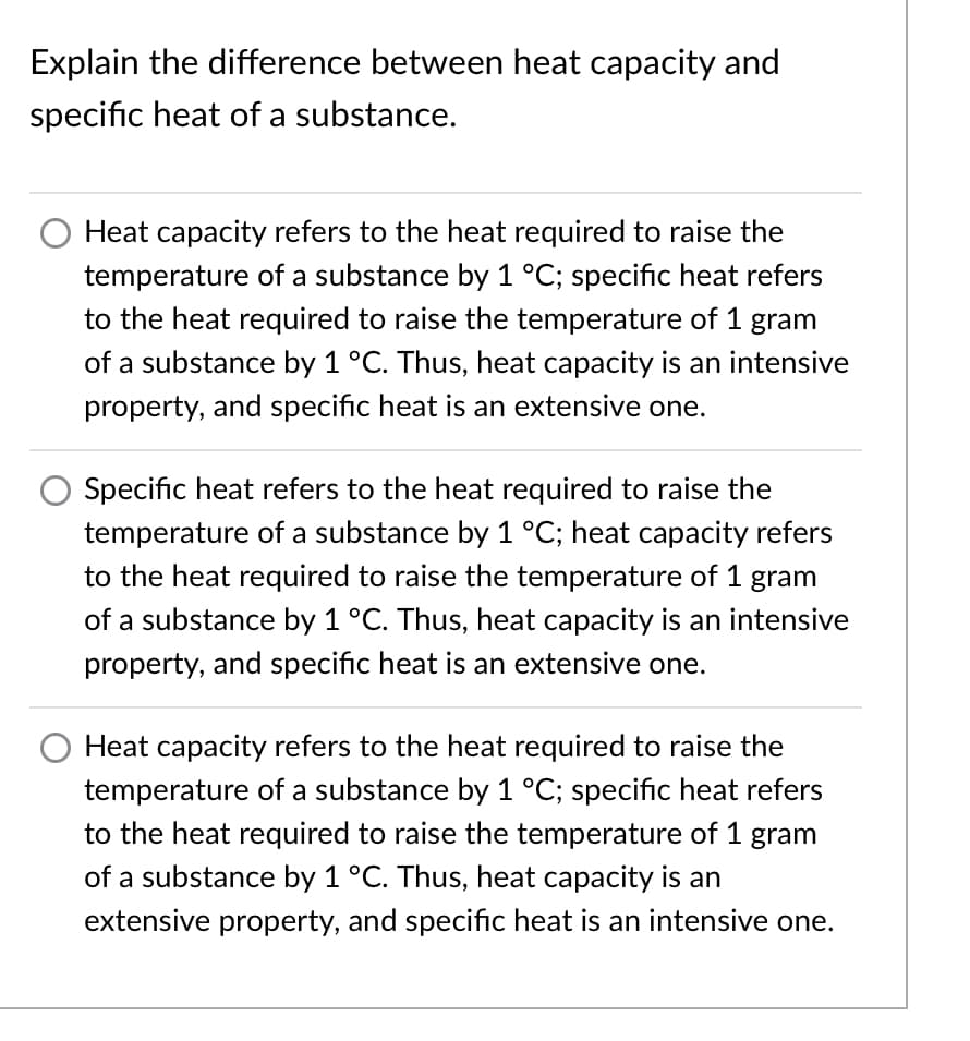 Explain the difference between heat capacity and
specific heat of a substance.
Heat capacity refers to the heat required to raise the
temperature of a substance by 1 °C; specific heat refers
to the heat required to raise the temperature of 1 gram
of a substance by 1 °C. Thus, heat capacity is an intensive
property, and specific heat is an extensive one.
Specific heat refers to the heat required to raise the
temperature of a substance by 1 °C; heat capacity refers
to the heat required to raise the temperature of 1 gram
of a substance by 1 °C. Thus, heat capacity is an intensive
property, and specific heat is an extensive one.
Heat capacity refers to the heat required to raise the
temperature of a substance by 1 °C; specific heat refers
to the heat required to raise the temperature of 1 gram
of a substance by 1 °C. Thus, heat capacity is an
extensive property, and specific heat is an intensive one.

