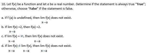 10. Let f(x) be a function and let a be a real number. Determine if the statement is always true "True";
otherwise, choose "False" if the statement is false.
a. If f (a) is undefined, then lim f(x) does not exist.
Xa
b. If lim f(x) =2, then f(a) =2.
X-a
c. If lim f(x) = 00, then lim f(x) does not exist.
X-a
Xa
d. If lim f(x) + lim f(x), then lim f(x) does not exist.
X-a
Xa
X-a
