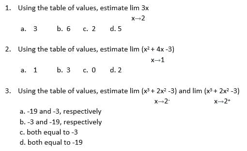 1. Using the table of values, estimate lim 3x
x-2
а. 3
b. 6 с. 2
d. 5
2. Using the table of values, estimate lim (x2 + 4x -3)
x-1
а. 1
b. 3
с. О
d. 2
3. Using the table of values, estimate lim (x³ + 2x? -3) and lim (x³ + 2x? -3)
X-2-
X-2+
a. -19 and -3, respectively
b. -3 and -19, respectively
c. both equal to -3
d. both equal to -19
