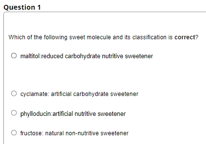 Question 1
Which of the following sweet molecule and its classification is correct?
O maltitol:reduced carbohydrate nutritive sweetener
cyclamate: artificial carbohydrate sweetener
phylloducin:artificial nutritive sweetener
fructose: natural non-nutritive sweetener
