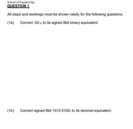 School of Engineering
QUESTION 1
All steps and workings must be shown neatly for the following questions.
(1a) Convert -9210 to its signed 8bit binary equivalent.
(1b) Convert signed 8bit 1010 01002 to its decimal equivalent.
