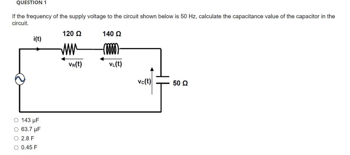 QUESTION 1
If the frequency of the supply voltage to the circuit shown below is 50 Hz, calculate the capacitance value of the capacitor in the
circuit.
120 Q
140 Q
i(t)
ww
VR(t)
VL(t)
Vc(t)
50 Q
O 143 µF
O 63.7 µF
O 2.8 F
O 0.45 F
