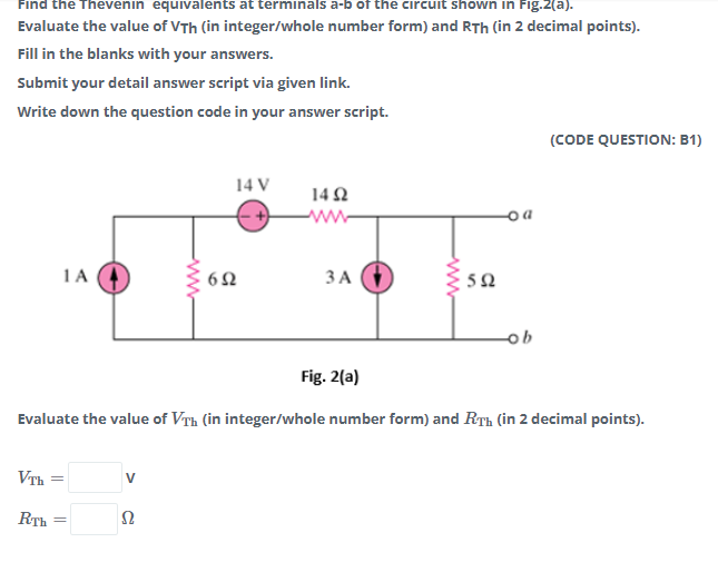 Find the Thevenin equivalents at terminals a-b of the circuit shown in Fig.2(a).
Evaluate the value of VTh (in integer/whole number form) and RTh (in 2 decimal points).
Fill in the blanks with your answers.
Submit your detail answer script via given link.
Write down the question code in your answer script.
(CODE QUESTION: B1)
14 V
14 2
www-
1A
ЗА
50
ob
Fig. 2(a)
Evaluate the value of VTh (in integer/whole number form) and RTh (in 2 decimal points).
VTh =
V
RTh
ww
ww
