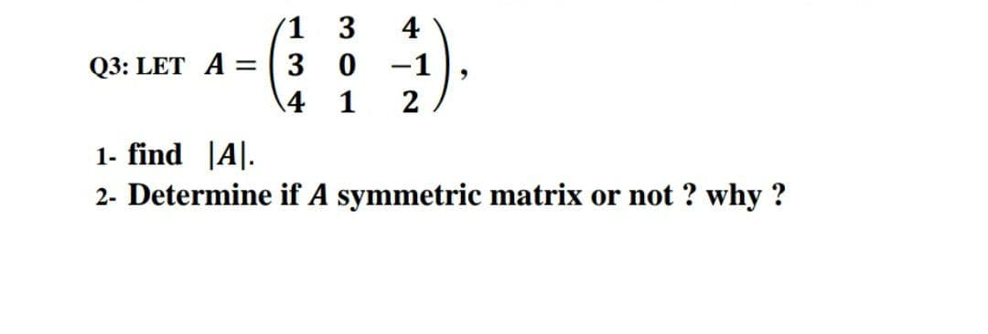 3
4
Q3: LET A =
-1
4
1
2
1- find |A|.
2- Determine if A symmetric matrix or not ? why ?
