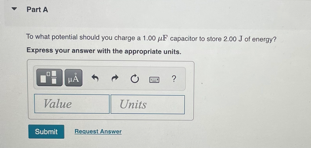 Part A
To what potential should you charge a 1.00 μF capacitor to store 2.00 J of energy?
Express your answer with the appropriate units.
μA
Value
Submit
Units
Request Answer
?