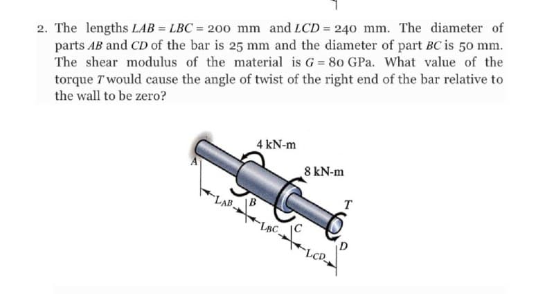 2. The lengths LAB = LBC = 200 mm and LCD = 240 mm. The diameter of
parts AB and CD of the bar is 25 mm and the diameter of part BC is 50 mm.
The shear modulus of the material is G = 80 GPa. What value of the
%3D
torque T would cause the angle of twist of the right end of the bar relative to
the wall to be zero?
4 kN-m
A
8 kN-m
LAB
B
T
LBC.
