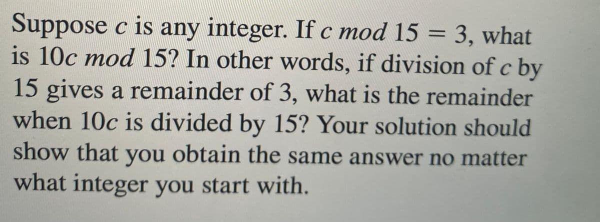 Suppose c is any integer. If c mod 15 = 3, what
is 10c mod 15? In other words, if division of c by
15 gives a remainder of 3, what is the remainder
when 10c is divided by 15? Your solution should
show that you obtain the same answer no matter
what integer you start with.