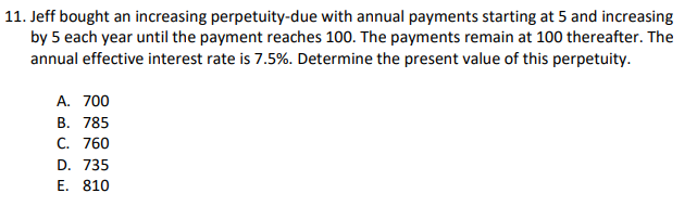 11. Jeff bought an increasing perpetuity-due with annual payments starting at 5 and increasing
by 5 each year until the payment reaches 100. The payments remain at 100 thereafter. The
annual effective interest rate is 7.5%. Determine the present value of this perpetuity.
A. 700
B. 785
C. 760
D. 735
E. 810