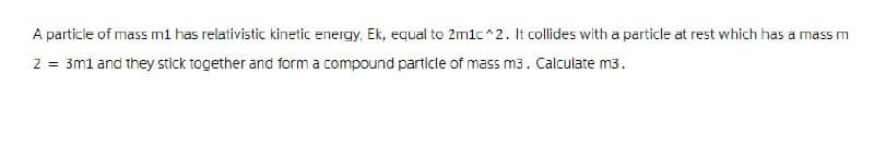 A particle of mass m1 has relativistic kinetic energy, Ek, equal to 2m1c^2. It collides with a particle at rest which has a mass m
2 = 3m1 and they stick together and form a compound particle of mass m3. Calculate m3.