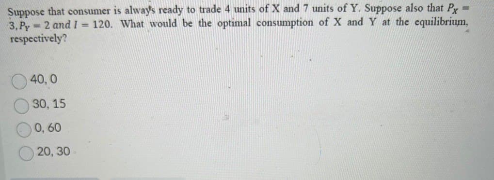Suppose that consumer is always ready to trade 4 units of X and 7 units of Y. Suppose also that Px =
3,Py = 2 and I = 120. What would be the optimal consumption of X and Y at the equilibrium,
respectively?
40,0
30, 15
0,60
20, 30