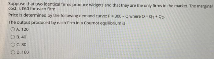 Suppose that two identical firms produce widgets and that they are the only firms in the market. The marginal
cost is €60 for each firm.
Price is determined by the following demand curve: P = 300 - Q where Q = Q1 + Q2.
%3D
The output produced by each firm in a Cournot equilibrium is
O A. 120
B. 40
OC. 80
O D. 160
